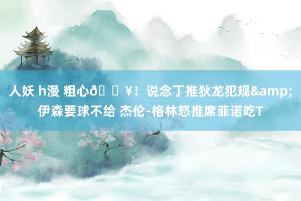 人妖 h漫 粗心💥！说念丁推狄龙犯规&伊森要球不给 杰伦-格林怒推席菲诺吃T