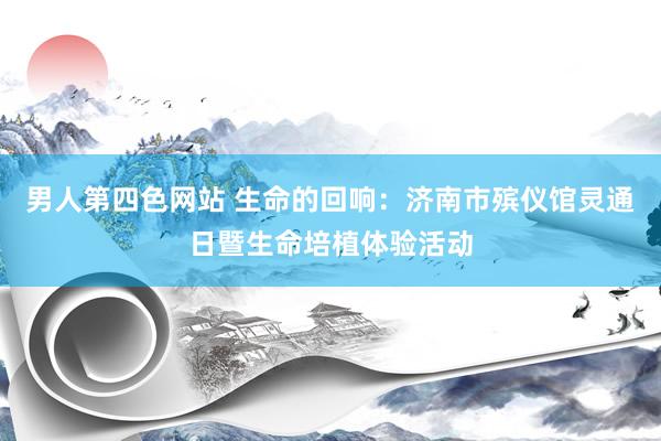 男人第四色网站 生命的回响：济南市殡仪馆灵通日暨生命培植体验活动