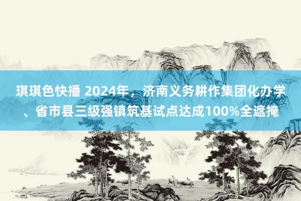 琪琪色快播 2024年，济南义务耕作集团化办学、省市县三级强镇筑基试点达成100%全遮掩