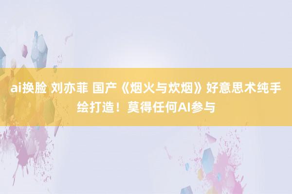 ai换脸 刘亦菲 国产《烟火与炊烟》好意思术纯手绘打造！莫得任何AI参与