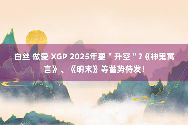 白丝 做爱 XGP 2025年要＂升空＂?《神鬼寓言》、《明末》等蓄势待发！