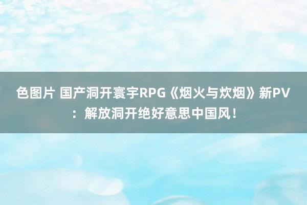 色图片 国产洞开寰宇RPG《烟火与炊烟》新PV：解放洞开绝好意思中国风！