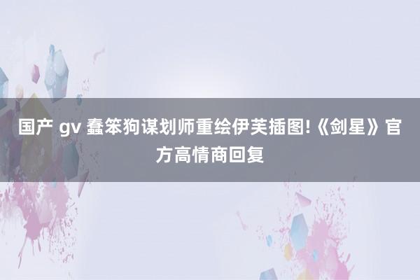 国产 gv 蠢笨狗谋划师重绘伊芙插图!《剑星》官方高情商回复