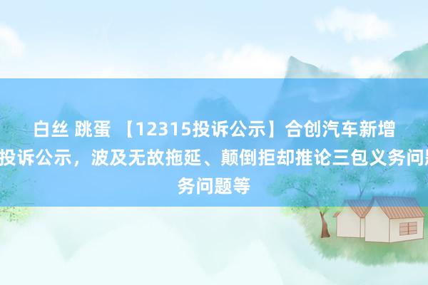 白丝 跳蛋 【12315投诉公示】合创汽车新增4件投诉公示，波及无故拖延、颠倒拒却推论三包义务问题等