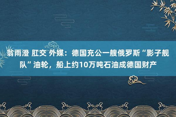翁雨澄 肛交 外媒：德国充公一艘俄罗斯“影子舰队”油轮，船上约10万吨石油成德国财产