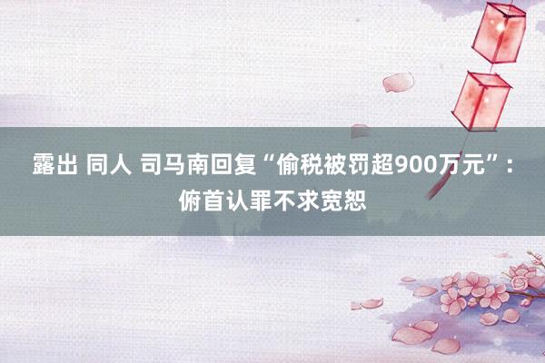 露出 同人 司马南回复“偷税被罚超900万元”：俯首认罪不求宽恕