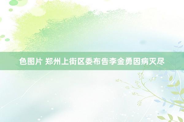 色图片 郑州上街区委布告李金勇因病灭尽
