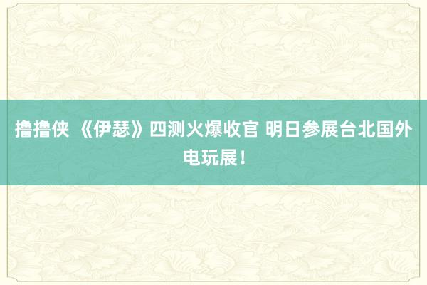 撸撸侠 《伊瑟》四测火爆收官 明日参展台北国外电玩展！