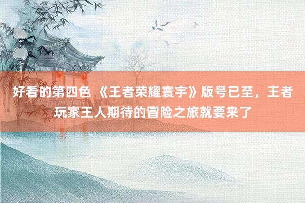 好看的第四色 《王者荣耀寰宇》版号已至，王者玩家王人期待的冒险之旅就要来了