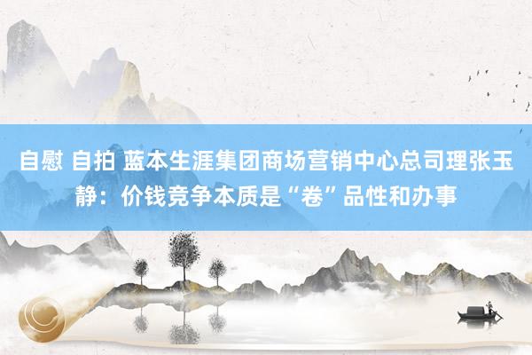自慰 自拍 蓝本生涯集团商场营销中心总司理张玉静：价钱竞争本质是“卷”品性和办事