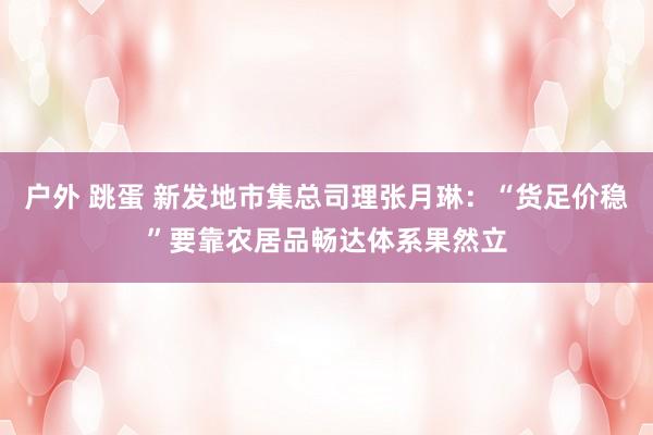户外 跳蛋 新发地市集总司理张月琳：“货足价稳”要靠农居品畅达体系果然立