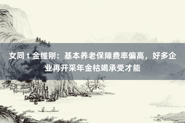 女同 t 金维刚：基本养老保障费率偏高，好多企业再开采年金枯竭承受才能