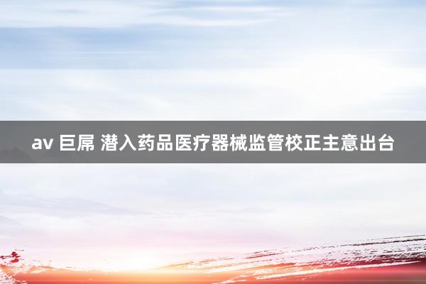av 巨屌 潜入药品医疗器械监管校正主意出台