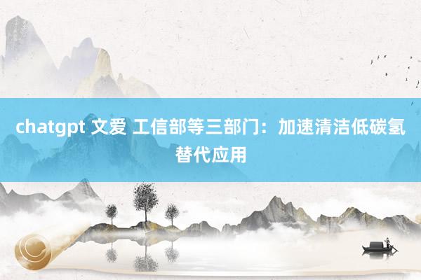 chatgpt 文爱 工信部等三部门：加速清洁低碳氢替代应用