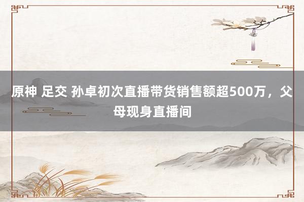 原神 足交 孙卓初次直播带货销售额超500万，父母现身直播间