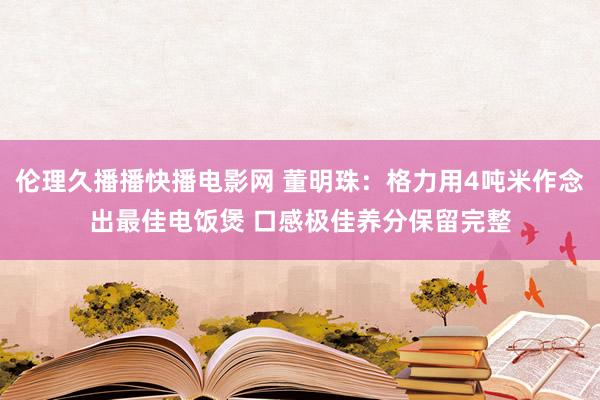 伦理久播播快播电影网 董明珠：格力用4吨米作念出最佳电饭煲 口感极佳养分保留完整