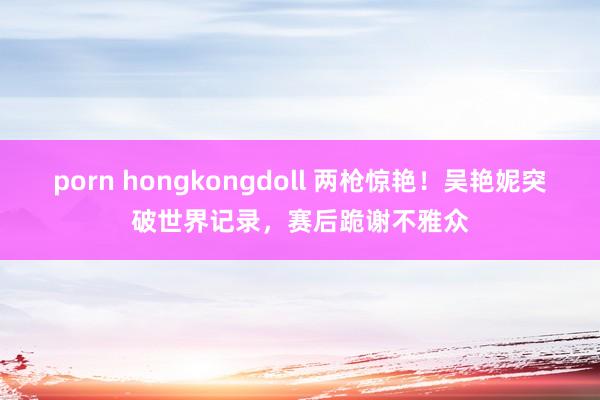porn hongkongdoll 两枪惊艳！吴艳妮突破世界记录，赛后跪谢不雅众