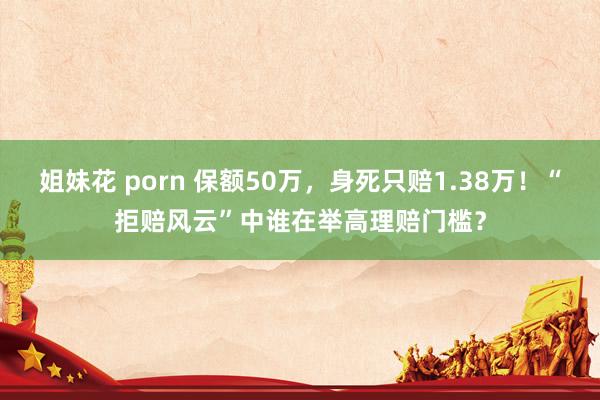 姐妹花 porn 保额50万，身死只赔1.38万！“拒赔风云”中谁在举高理赔门槛？