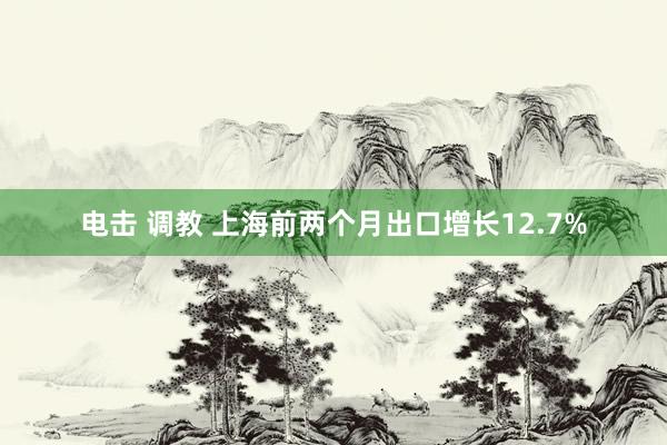 电击 调教 上海前两个月出口增长12.7%