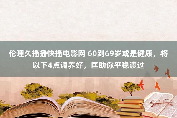 伦理久播播快播电影网 60到69岁或是健康，将以下4点调养好，匡助你平稳渡过