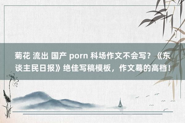 菊花 流出 国产 porn 科场作文不会写？《东谈主民日报》绝佳写稿模板，作文蓦的高档！