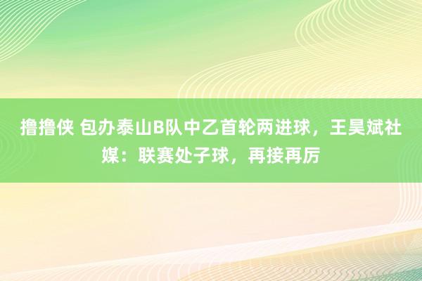撸撸侠 包办泰山B队中乙首轮两进球，王昊斌社媒：联赛处子球，再接再厉