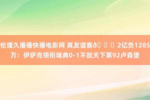 伦理久播播快播电影网 真友谊赛😂2亿负1285万：伊萨克领衔瑞典0-1不敌天下第92卢森堡