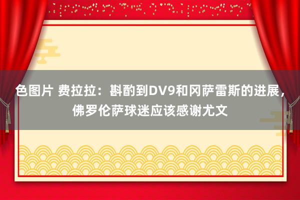 色图片 费拉拉：斟酌到DV9和冈萨雷斯的进展，佛罗伦萨球迷应该感谢尤文