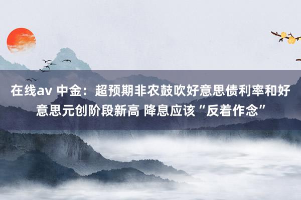 在线av 中金：超预期非农鼓吹好意思债利率和好意思元创阶段新高 降息应该“反着作念”