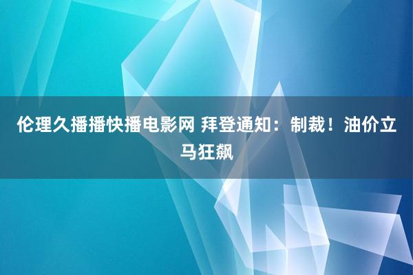 伦理久播播快播电影网 拜登通知：制裁！油价立马狂飙