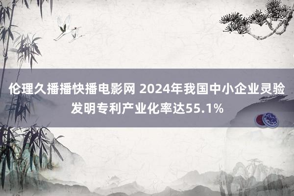 伦理久播播快播电影网 2024年我国中小企业灵验发明专利产业化率达55.1%