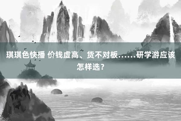 琪琪色快播 价钱虚高、货不对板……研学游应该怎样选？