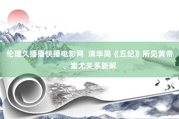伦理久播播快播电影网  清华简《五纪》所见黄帝、蚩尤关系新解