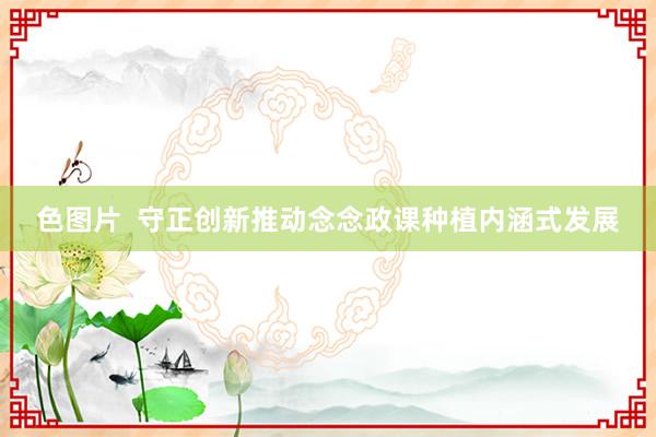 色图片  守正创新推动念念政课种植内涵式发展