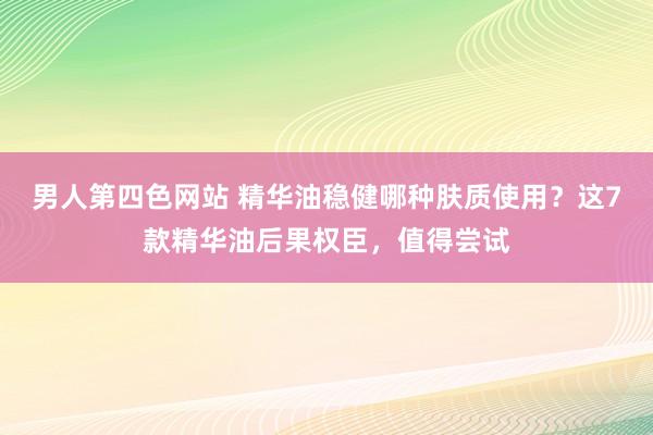 男人第四色网站 精华油稳健哪种肤质使用？这7款精华油后果权臣，值得尝试