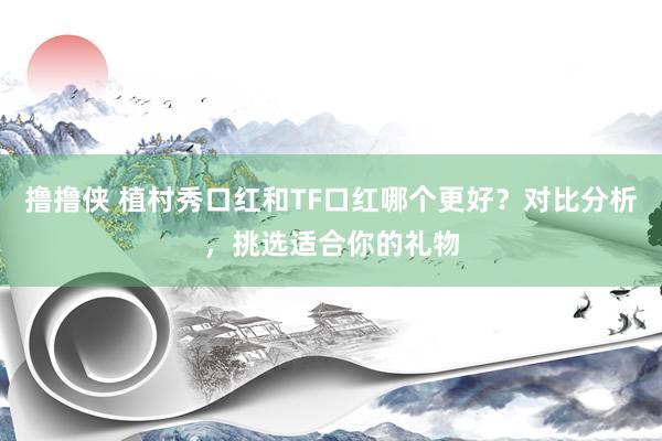 撸撸侠 植村秀口红和TF口红哪个更好？对比分析，挑选适合你的礼物
