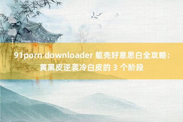 91porn downloader 躯壳好意思白全攻略：黄黑皮逆袭冷白皮的 3 个阶段