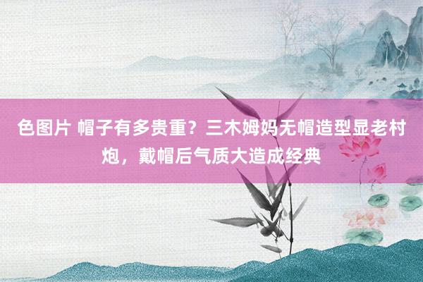 色图片 帽子有多贵重？三木姆妈无帽造型显老村炮，戴帽后气质大造成经典