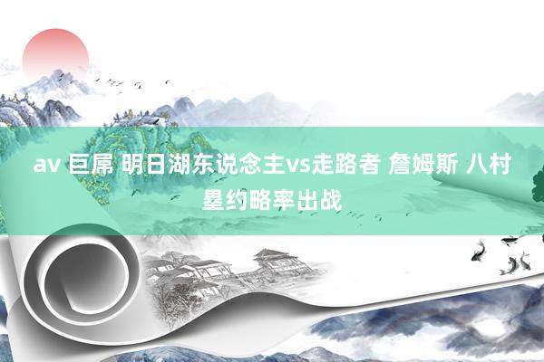 av 巨屌 明日湖东说念主vs走路者 詹姆斯 八村塁约略率出战