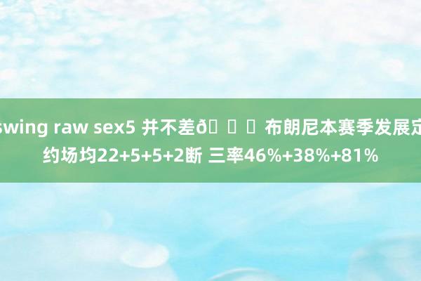 swing raw sex5 并不差👍布朗尼本赛季发展定约场均22+5+5+2断 三率46%+38%+81%