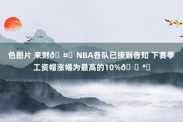 色图片 来财🤑NBA各队已接到告知 下赛季工资帽涨幅为最高的10%💰️