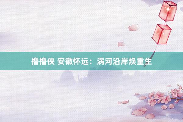 撸撸侠 安徽怀远：涡河沿岸焕重生