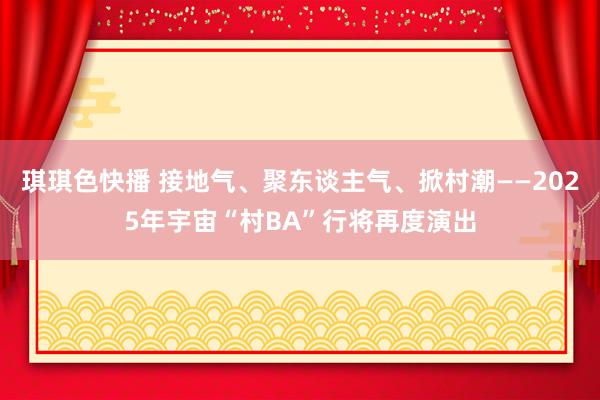 琪琪色快播 接地气、聚东谈主气、掀村潮——2025年宇宙“村BA”行将再度演出