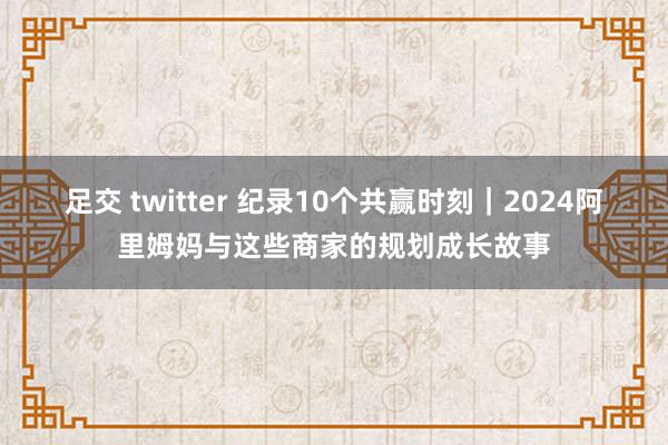 足交 twitter 纪录10个共赢时刻｜2024阿里姆妈与这些商家的规划成长故事