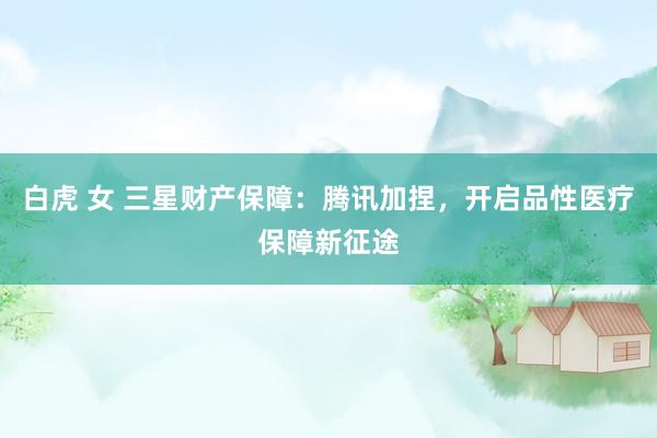白虎 女 三星财产保障：腾讯加捏，开启品性医疗保障新征途
