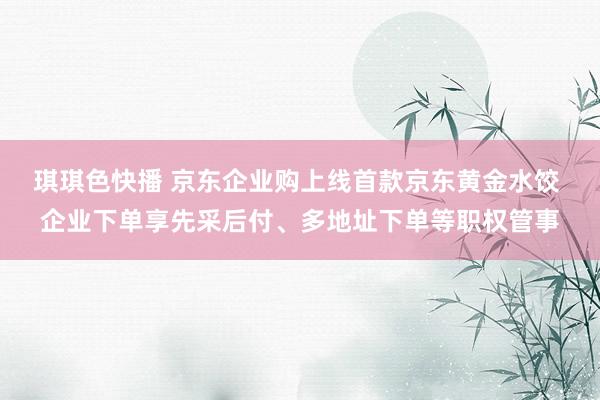 琪琪色快播 京东企业购上线首款京东黄金水饺 企业下单享先采后付、多地址下单等职权管事