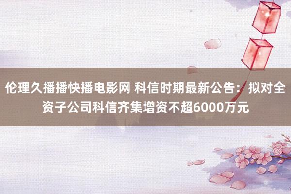 伦理久播播快播电影网 科信时期最新公告：拟对全资子公司科信齐集增资不超6000万元