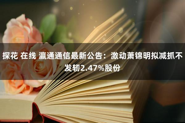 探花 在线 瀛通通信最新公告：激动萧锦明拟减抓不发轫2.47%股份