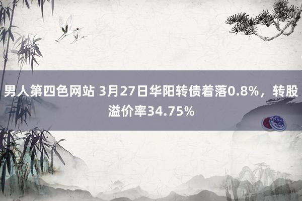 男人第四色网站 3月27日华阳转债着落0.8%，转股溢价率34.75%