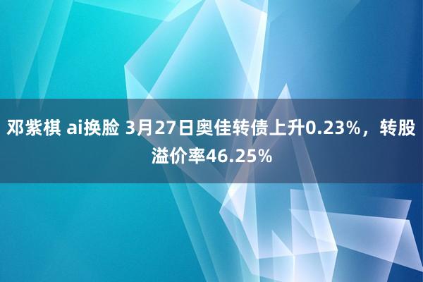 邓紫棋 ai换脸 3月27日奥佳转债上升0.23%，转股溢价率46.25%